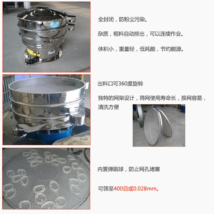 800型全不銹鋼振動篩特點：全封閉，放粉塵污染。雜質，粗料自動排出可以連續作業。出料口可360度旋轉，獨特的網架設計篩網使用壽命長換網容易清洗方便。內置彈跳球，防止網孔堵塞?？珊Y至400目或0。028mm。雜質粗料自動排出，可以連續作業，體積小，重量輕，低耗能，節約能源。